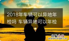 2018年车辆可以异地年检吗 车辆异地可以年检吗?