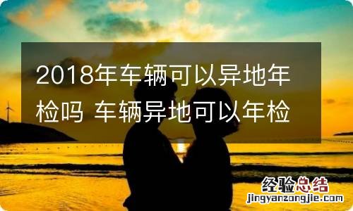 2018年车辆可以异地年检吗 车辆异地可以年检吗?