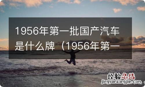 1956年第一批国产汽车是什么品牌 1956年第一批国产汽车是什么牌