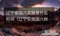 辽宁实施国六标准时间 辽宁省国六实施是什么时间