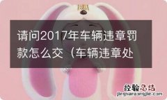 车辆违章处理罚款 请问2017年车辆违章罚款怎么交