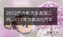 2012产力帆汽车是国三吗 2011年力帆320汽车是国几