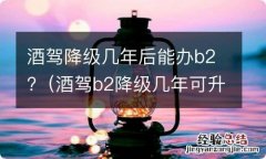 酒驾b2降级几年可升级 酒驾降级几年后能办b2?