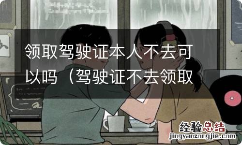 驾驶证不去领取会怎么样 领取驾驶证本人不去可以吗