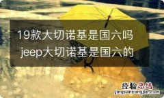 19款大切诺基是国六吗 jeep大切诺基是国六的车吗