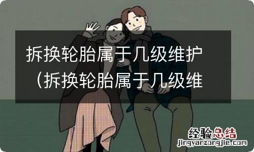 拆换轮胎属于几级维护保养 拆换轮胎属于几级维护