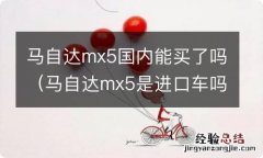 马自达mx5是进口车吗 马自达mx5国内能买了吗