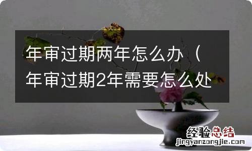 年审过期2年需要怎么处理 年审过期两年怎么办