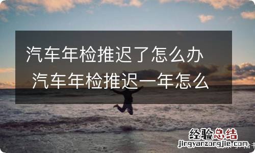 汽车年检推迟了怎么办 汽车年检推迟一年怎么办