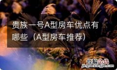 A型房车推荐 贵族一号A型房车优点有哪些