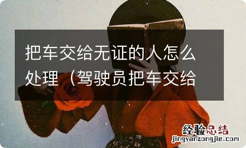 驾驶员把车交给无证驾驶人员,车怎么处理 把车交给无证的人怎么处理