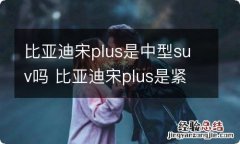 比亚迪宋plus是中型suv吗 比亚迪宋plus是紧凑型车吗