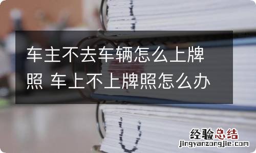 车主不去车辆怎么上牌照 车上不上牌照怎么办