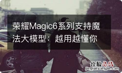 荣耀Magic6系列支持魔法大模型：越用越懂你