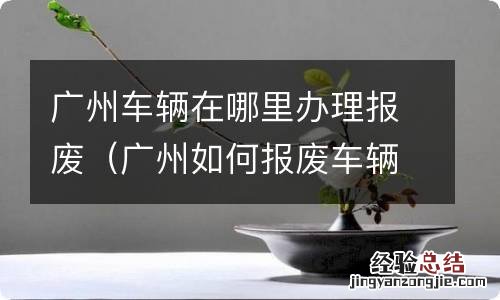 广州如何报废车辆 广州车辆在哪里办理报废