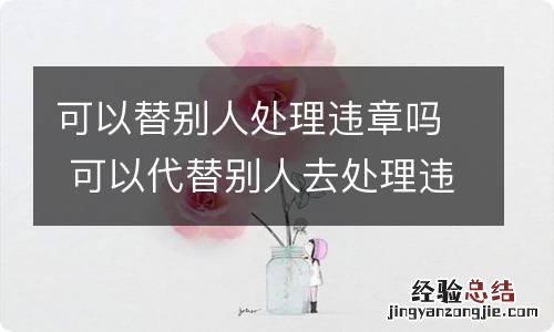 可以替别人处理违章吗 可以代替别人去处理违章吗