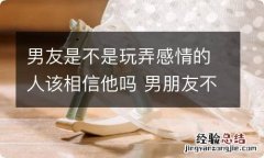 男友是不是玩弄感情的人该相信他吗 男朋友不相信我对他的感情