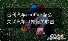 如何关联吉利汽车gnetlink 吉利汽车gnetlink怎么关联汽车