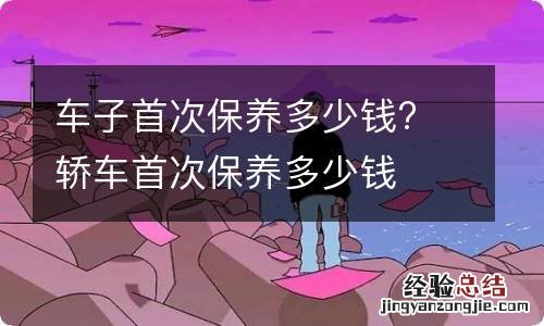 车子首次保养多少钱? 轿车首次保养多少钱