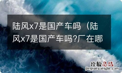 陆风x7是国产车吗?厂在哪 陆风x7是国产车吗