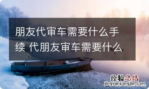 朋友代审车需要什么手续 代朋友审车需要什么证件