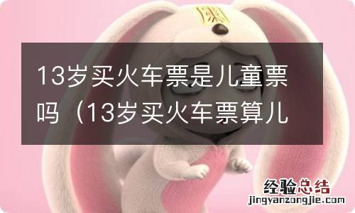 13岁买火车票算儿童吗 13岁买火车票是儿童票吗