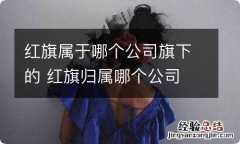 红旗属于哪个公司旗下的 红旗归属哪个公司