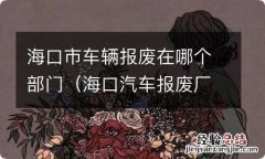 海口汽车报废厂电话是多少 海口市车辆报废在哪个部门