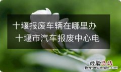 十堰报废车辆在哪里办 十堰市汽车报废中心电话号码