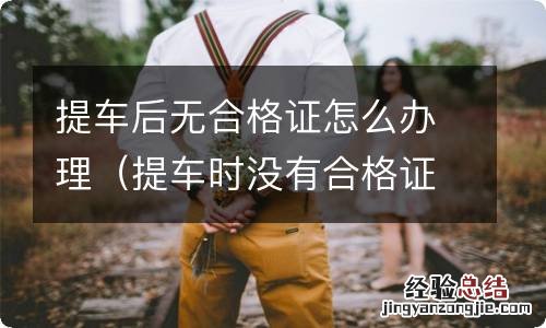 提车时没有合格证怎么办 提车后无合格证怎么办理