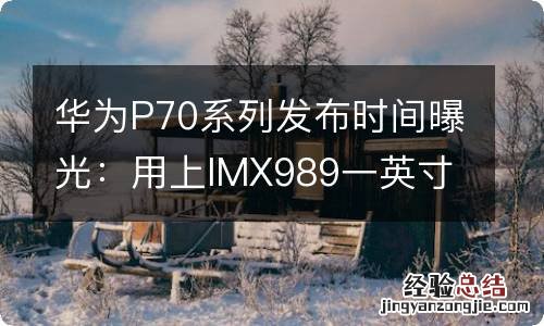 华为P70系列发布时间曝光：用上IMX989一英寸超大底