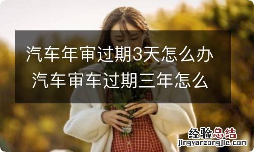 汽车年审过期3天怎么办 汽车审车过期三年怎么办