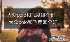 大众polo和飞度哪个好 大众polo和飞度哪个好 二手