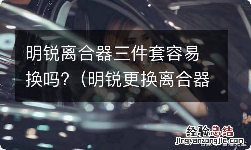 明锐更换离合器三件套 明锐离合器三件套容易换吗?