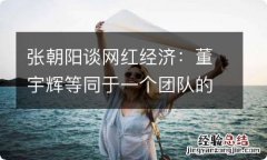 张朝阳谈网红经济：董宇辉等同于一个团队的影响力