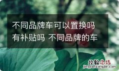 不同品牌车可以置换吗有补贴吗 不同品牌的车可以置换补贴吗