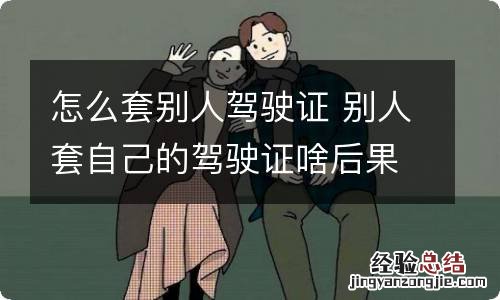 怎么套别人驾驶证 别人套自己的驾驶证啥后果