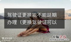 更换驾驶证可以延期办理吗 驾驶证更换能不能延期办理