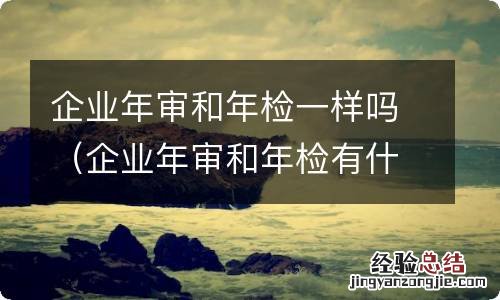 企业年审和年检有什么区别 企业年审和年检一样吗