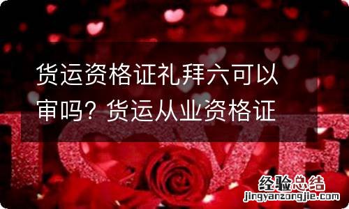 货运資格證礼拜六可以审吗? 货运从业資格證星期六日审核吗