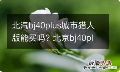 北汽bj40plus城市猎人版能买吗? 北京bj40plus城市猎人版