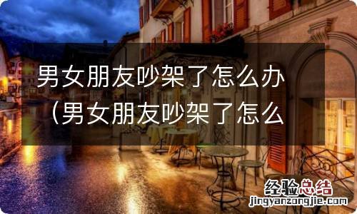 男女朋友吵架了怎么办简单处理方式 男女朋友吵架了怎么办