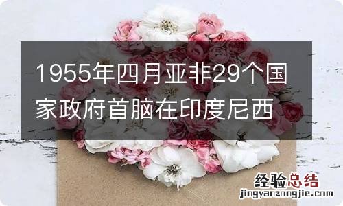 1955年四月亚非29个国家政府首脑在印度尼西亚什么举行会议