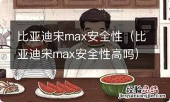 比亚迪宋max安全性高吗 比亚迪宋max安全性