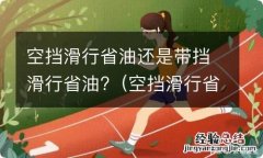 空挡滑行省油还是带挡滑行省油些 空挡滑行省油还是带挡滑行省油?