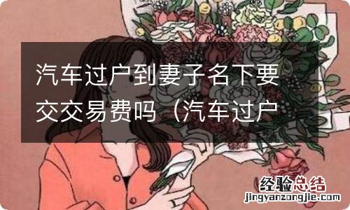 汽车过户到妻子名下需要交交易费吗 汽车过户到妻子名下要交交易费吗