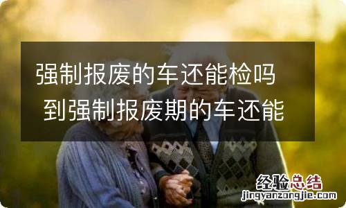强制报废的车还能检吗 到强制报废期的车还能检吗