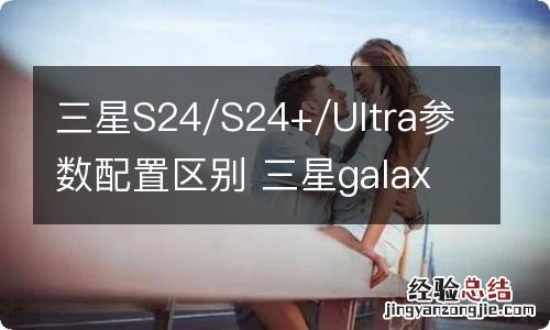 三星S24/S24+/Ultra参数配置区别 三星galaxy s214g