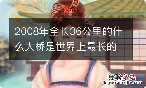 2008年全长36公里的什么大桥是世界上最长的跨海大桥
