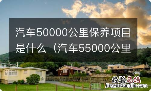 汽车55000公里保养项目 汽车50000公里保养项目是什么